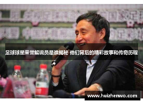 足球球星荣誉解说员是谁揭秘 他们背后的精彩故事和传奇历程
